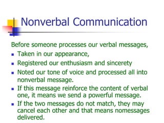 Nonverbal Communication
Before someone processes our verbal messages,
 Taken in our appearance,
 Registered our enthusiasm and sincerety
 Noted our tone of voice and processed all into
nonverbal message.
 If this message reinforce the content of verbal
one, it means we send a powerful message.
 If the two messages do not match, they may
cancel each other and that means nomessages
delivered.
 