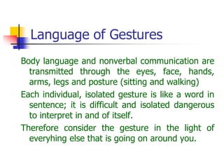 Language of Gestures
Body language and nonverbal communication are
transmitted through the eyes, face, hands,
arms, legs and posture (sitting and walking)
Each individual, isolated gesture is like a word in
sentence; it is difficult and isolated dangerous
to interpret in and of itself.
Therefore consider the gesture in the light of
everyhing else that is going on around you.
 