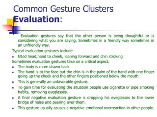 Common Gesture Clusters
Evaluation:
Evaluation gestures say that the other person is being thoughtful or is
considering what you are saying. Sometimes in a friendly way sometimes in
an unfriendly way.
Typical evaluation gestures include
 tilted head,hand to cheek, leaning forward and chin stroking
Sometimes evaluation gestures take on a critical aspect.
 The body is more drawn back
 The hand is to the face but the chin is in the palm of the hand with one finger
going up the cheek and the other fingers positioned below the mouth.
 This is generally an unfavorable gesture.
 To gain time for evaluating the situation people use cigarette or pipe smoking
habits, removing eyeglasses.
 A final negative evaluation gesture is dropping his eyeglasses to the lower
bridge of noise and peering over them.
 This gesture usually causes a negative emotional overreaction in other people.
 