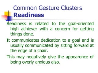 Common Gesture Clusters
Readiness
Readiness is related to the goal-oriented
high achiever with a concern for getting
things done.
It communicates dedication to a goal and is
usually communicated by sitting forward at
the edge of a chair.
This may negatively give the appearence of
being overly anxious also.
 