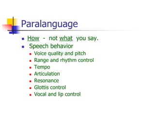 Paralanguage
 How - not what you say.
 Speech behavior
 Voice quality and pitch
 Range and rhythm control
 Tempo
 Articulation
 Resonance
 Glottis control
 Vocal and lip control
 