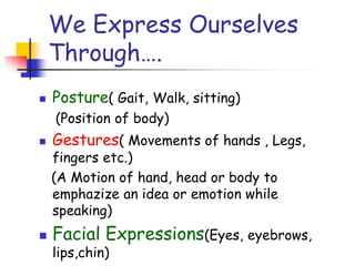 We Express Ourselves
Through….
 Posture( Gait, Walk, sitting)
(Position of body)
 Gestures( Movements of hands , Legs,
fingers etc.)
(A Motion of hand, head or body to
emphazize an idea or emotion while
speaking)
 Facial Expressions(Eyes, eyebrows,
lips,chin)
 