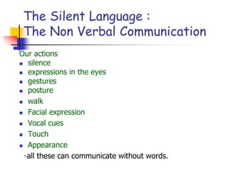 The Silent Language :
The Non Verbal Communication
Our actions
 silence
 expressions in the eyes
 gestures
 posture
 walk
 Facial expression
 Vocal cues
 Touch
 Appearance
-all these can communicate without words.
 