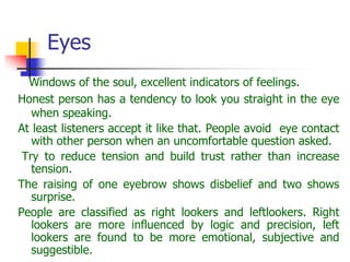 Eyes
Windows of the soul, excellent indicators of feelings.
Honest person has a tendency to look you straight in the eye
when speaking.
At least listeners accept it like that. People avoid eye contact
with other person when an uncomfortable question asked.
Try to reduce tension and build trust rather than increase
tension.
The raising of one eyebrow shows disbelief and two shows
surprise.
People are classified as right lookers and leftlookers. Right
lookers are more influenced by logic and precision, left
lookers are found to be more emotional, subjective and
suggestible.
 