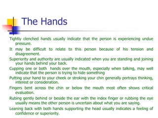 The Hands
Tightly clenched hands usually indicate that the person is experiencing undue
pressure.
It may be difficult to relate to this person because of his tension and
disagreement.
Superiority and authority are usually indicated when you are standing and joining
your hands behind your back.
Cupping one or both hands over the mouth, especially when talking, may well
indicate that the person is trying to hide something
Putting your hand to your cheek or stroking your chin generally portrays thinking,
interest or consideration.
Fingers bent across the chin or below the mouth most often shows critical
evaluation.
Rubing gently behind or beside the ear with the index finger or rubbing the eye
usually means the other person is uncertain about what you are saying.
Leaning back with both hands supporting the head usually indicates a feeling of
confidence or superiority.
 