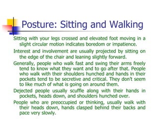 Posture: Sitting and Walking
Sitting with your legs crossed and elevated foot moving in a
slight circular motion indicates boredom or impatience.
Interest and involvement are usually projected by sitting on
the edge of the chair and leaning slightly forward.
Generally, people who walk fast and swing their arms freely
tend to know what they want and to go after that. People
who walk with their shoulders hunched and hands in their
pockets tend to be secretive and critical. They don’t seem
to like much of what is going on around them.
Dejected people usually scuffle along with their hands in
pockets, heads down, and shoulders hunched over.
People who are preoccupied or thinking, usually walk with
their heads down, hands clasped behind their backs and
pace very slowly.
 