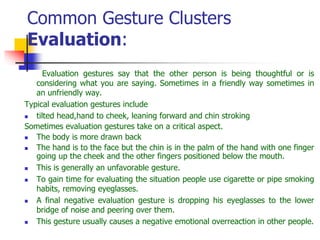 Common Gesture Clusters
Evaluation:
Evaluation gestures say that the other person is being thoughtful or is
considering what you are saying. Sometimes in a friendly way sometimes in
an unfriendly way.
Typical evaluation gestures include
 tilted head,hand to cheek, leaning forward and chin stroking
Sometimes evaluation gestures take on a critical aspect.
 The body is more drawn back
 The hand is to the face but the chin is in the palm of the hand with one finger
going up the cheek and the other fingers positioned below the mouth.
 This is generally an unfavorable gesture.
 To gain time for evaluating the situation people use cigarette or pipe smoking
habits, removing eyeglasses.
 A final negative evaluation gesture is dropping his eyeglasses to the lower
bridge of noise and peering over them.
 This gesture usually causes a negative emotional overreaction in other people.
 