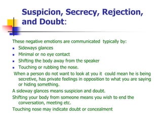 Suspicion, Secrecy, Rejection,
and Doubt:
These negative emotions are communicated typically by:
 Sideways glances
 Minimal or no eye contact
 Shifting the body away from the speaker
 Touching or rubbing the nose.
When a person do not want to look at you it could mean he is being
secretive, has private feelings in opposition to what you are saying
or hiding something.
A sideway glances means suspicion and doubt.
Shifting your body from someone means you wish to end the
conversation, meeting etc.
Touching nose may indicate doubt or concealment
 