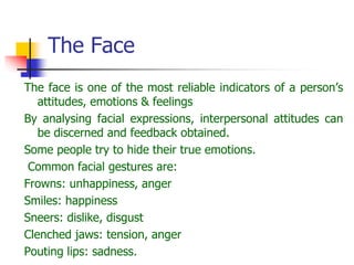The Face
The face is one of the most reliable indicators of a person’s
attitudes, emotions & feelings
By analysing facial expressions, interpersonal attitudes can
be discerned and feedback obtained.
Some people try to hide their true emotions.
Common facial gestures are:
Frowns: unhappiness, anger
Smiles: happiness
Sneers: dislike, disgust
Clenched jaws: tension, anger
Pouting lips: sadness.
 