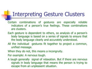Interpreting Gesture Clusters
Certain combinations of gestures are especially reliable
indicators of a person’s true feelings. These combinations
are clusters.
Each gesture is dependent to others, so analysis of a person’s
body language is based on a series of signals to ensure that
the body language clearly and accurately understood.
All the individual gestures fit together to project a common,
unified message.
When they do not, this means a incongruity.
For example: A nervous lough.
A laugh generally signal of relaxation. But if there are nervous
signals in body language that means the person is trying to
escape from an unpleasent situation.
 