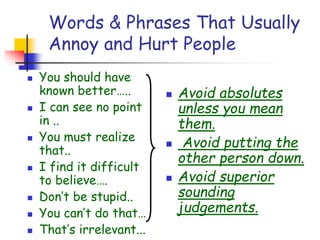 Words & Phrases That Usually
Annoy and Hurt People
 You should have
known better…..
 I can see no point
in ..
 You must realize
that..
 I find it difficult
to believe….
 Don’t be stupid..
 You can’t do that…
 That’s irrelevant...
 Avoid absolutes
unless you mean
them.
 Avoid putting the
other person down.
 Avoid superior
sounding
judgements.
 