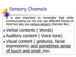 Sensory Channels
It is also important to remember that while
communicating we not only use different frames of
mind but also use various sensory channels like ;
 Verbal contents ( Words)
 Auditory content ( Voice tone)
 Visual content ( gestures, facial
expressions) and sometimes sense
of touch and smell ,too.
 