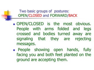 Two basic groups of postures:
OPEN/CLOSED and FORWARD/BACK
 OPEN/CLOSED is the most obvious.
People with arms folded and legs
crossed and bodies turned away are
signaling that they are rejecting
messages.
 People showing open hands, fully
facing you and both feet planted on the
ground are accepting them.
 