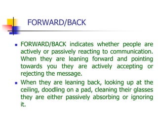 FORWARD/BACK
 FORWARD/BACK indicates whether people are
actively or passively reacting to communication.
When they are leaning forward and pointing
towards you they are actively accepting or
rejecting the message.
 When they are leaning back, looking up at the
ceiling, doodling on a pad, cleaning their glasses
they are either passively absorbing or ignoring
it.
 