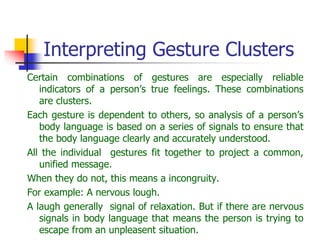 Interpreting Gesture Clusters
Certain combinations of gestures are especially reliable
indicators of a person’s true feelings. These combinations
are clusters.
Each gesture is dependent to others, so analysis of a person’s
body language is based on a series of signals to ensure that
the body language clearly and accurately understood.
All the individual gestures fit together to project a common,
unified message.
When they do not, this means a incongruity.
For example: A nervous lough.
A laugh generally signal of relaxation. But if there are nervous
signals in body language that means the person is trying to
escape from an unpleasent situation.
 