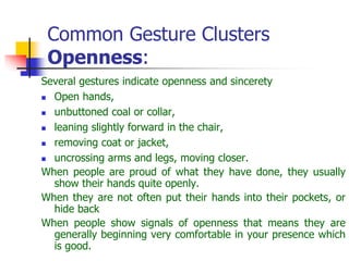 Common Gesture Clusters
Openness:
Several gestures indicate openness and sincerety
 Open hands,
 unbuttoned coal or collar,
 leaning slightly forward in the chair,
 removing coat or jacket,
 uncrossing arms and legs, moving closer.
When people are proud of what they have done, they usually
show their hands quite openly.
When they are not often put their hands into their pockets, or
hide back
When people show signals of openness that means they are
generally beginning very comfortable in your presence which
is good.
 