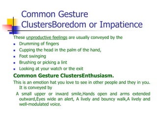 Common Gesture
ClustersBoredom or Impatience
These unproductive feelings are usually conveyed by the
 Drumming of fingers
 Cupping the head in the palm of the hand,
 Foot swinging
 Brushing or picking a lint
 Looking at your watch or the exit
Common Gesture ClustersEnthusiasm.
This is an emotion hat you love to see in other people and they in you.
It is conveyed by
A small upper or inward smile,Hands open and arms extended
outward,Eyes wide an alert, A lively and bouncy walk,A lively and
well-modulated voice.
 