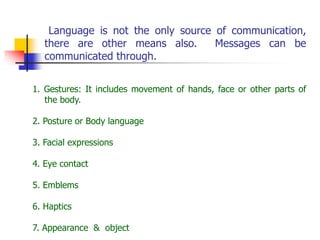 Language is not the only source of communication,
there are other means also. Messages can be
communicated through.
1. Gestures: It includes movement of hands, face or other parts of
the body.
2. Posture or Body language
3. Facial expressions
4. Eye contact
5. Emblems
6. Haptics
7. Appearance & object
 