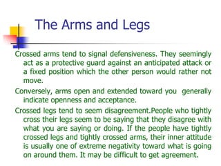 The Arms and Legs
Crossed arms tend to signal defensiveness. They seemingly
act as a protective guard against an anticipated attack or
a fixed position which the other person would rather not
move.
Conversely, arms open and extended toward you generally
indicate openness and acceptance.
Crossed legs tend to seem disagreement.People who tightly
cross their legs seem to be saying that they disagree with
what you are saying or doing. If the people have tightly
crossed legs and tightly crossed arms, their inner attitude
is usually one of extreme negativity toward what is going
on around them. It may be difficult to get agreement.
 