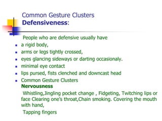 Common Gesture Clusters
Defensiveness:
People who are defensive usually have
 a rigid body,
 arms or legs tightly crossed,
 eyes glancing sideways or darting occasionaly.
 minimal eye contact
 lips pursed, fists clenched and downcast head
 Common Gesture Clusters
Nervousness
Whistling,Jingling pocket change , Fidgeting, Twitching lips or
face Clearing one’s throat,Chain smoking. Covering the mouth
with hand,
Tapping fingers
 
