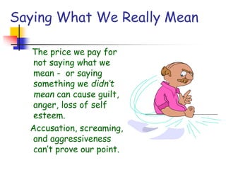 Saying What We Really Mean
The price we pay for
not saying what we
mean - or saying
something we didn’t
mean can cause guilt,
anger, loss of self
esteem.
Accusation, screaming,
and aggressiveness
can’t prove our point.
 