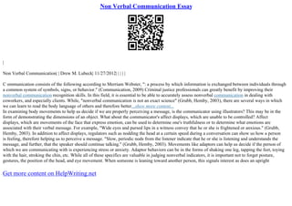 Non Verbal Communication Essay
|
Non Verbal Communication| | Drew M. Lubeck| 11/27/2012| | | | |
C ommunication consists of the following according to Merriam Webster, ": a process by which information is exchanged between individuals through
a common system of symbols, signs, or behavior." (Communication, 2009) Criminal justice professionals can greatly benefit by improving their
nonverbal communication recognition skills. In this field, it is essential to be able to accurately assess nonverbal communication in dealing with
coworkers, and especially clients. While, "nonverbal communication is not an exact science" (Grubb, Hemby, 2003), there are several ways in which
we can learn to read the body language of others and therefore better...show more content...
In examining body movements to help us decide if we are properly perceiving a message, is the communicator using illustrators? This may be in the
form of demonstrating the dimensions of an object. What about the communicator's affect displays, which are unable to be controlled? Affect
displays, which are movements of the face that express emotion, can be used to determine one's truthfulness or to determine what emotions are
associated with their verbal message. For example, "Wide eyes and pursed lips in a witness convey that he or she is frightened or anxious." (Grubb,
Hemby, 2003). In addition to affect displays, regulators such as nodding the head at a certain speed during a conversation can show us how a person
is feeling, therefore helping us to perceive a message. "Slow, periodic nods from the listener indicate that he or she is listening and understands the
message, and further, that the speaker should continue talking." (Grubb, Hemby, 2003). Movements like adaptors can help us decide if the person of
which we are communicating with is experiencing stress or anxiety. Adaptor behaviors can be in the forms of shaking one leg, tapping the feet, toying
with the hair, stroking the chin, etc. While all of these specifics are valuable in judging nonverbal indicators, it is important not to forget posture,
gestures, the position of the head, and eye movement. When someone is leaning toward another person, this signals interest as does an upright
Get more content on HelpWriting.net
 