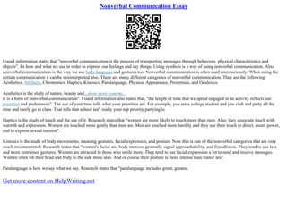Nonverbal Communication Essay
Found information states that "nonverbal communication is the process of transporting messages through behaviors, physical characteristics and
objects". Its how and what we use in order to express our feelings and say things. Using symbols is a way of using nonverbal communication. Also
nonverbal communication is the way we use body language and gestures too. Nonverbal communication is often used unconsciously. When using the
certain communication it can be misinterpreted also. There are many different categories of nonverbal communication. They are the following:
Aesthetics, Artifacts, Chronemics, Haptics, Kinesics, Paralanguage, Physical Appearance, Proxemics, and Oculesics.
Aesthetics is the study of nature, beauty and...show more content...
It is a form of nonverbal communication". Found information also states that, "the length of time that we spend engaged in an activity reflects our
priorities and preferences". The use of your time tells what your priorities are. For example, you are a college student and you club and party all the
time and rarely go to class. That tells that school isn't really your top priority partying is.
Haptics is the study of touch and the use of it. Research states that "women are more likely to touch more than men. Also, they associate touch with
warmth and expression. Women are touched more gently than men are. Men are touched more harshly and they use their touch to direct, assert power,
and to express sexual interest".
Kinesics is the study of body movements, meaning gestures, facial expression, and posture. Now this is one of the nonverbal categories that are very
much misinterpreted. Research states that "women's facial and body motions generally signal approachability, and friendliness. They tend to use less
and more restrained gestures. Women are attracted to those who smile more. They tend to use facial expression a lot to send and receive messages.
Women often tilt their head and body to the side more also. And of course their posture is more intense than males' are".
Paralanguage is how we say what we say. Research states that "paralanguage includes grunt, groans,
Get more content on HelpWriting.net
 