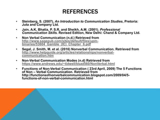 REFERENCES
• Steinberg, S. (2007), An Introduction to Communication Studies, Pretoria:
Juta and Company Ltd.
• Jain, A.K, Bhatia, P. S.R, and Sheikh, A.M. (2001). Professional
Communication Skills. Revised Edition, New Delhi: Chand & Company Ltd.
• Non Verbal Communication (n.d.) Retrieved from
http://www.sagepub.com/sites/default/files/upm-
binaries/53604_Gamble_(IC)_Chapter_6.pdf
• Segal, J. Smith, M. et al. (2016) Nonverbal Communication. Retrieved from
http://www.helpguide.org/articles/relationships/nonverbal-
communication.htm
• Non-Verbal Communication Modes (n.d) Retrieved from
https://www.andrews.edu/~tidwell/bsad560/NonVerbal.html
• Functions of Non-Verbal Communication ( 23rd April, 2009) The 5 Functions
of Non – Verbal Communication. Retrieved from
http://functionsofnonverbalcommunication.blogspot.com/2009/04/5-
functions-of-non-verbal-communication.html
 