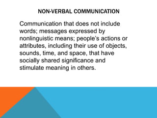 NON-VERBAL COMMUNICATION
Communication that does not include
words; messages expressed by
nonlinguistic means; people’s actions or
attributes, including their use of objects,
sounds, time, and space, that have
socially shared significance and
stimulate meaning in others.
 
