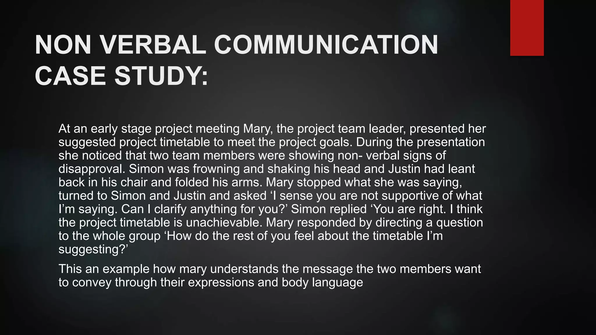 NON VERBAL COMMUNICATION
CASE STUDY:
At an early stage project meeting Mary, the project team leader, presented her
suggested project timetable to meet the project goals. During the presentation
she noticed that two team members were showing non- verbal signs of
disapproval. Simon was frowning and shaking his head and Justin had leant
back in his chair and folded his arms. Mary stopped what she was saying,
turned to Simon and Justin and asked ‘I sense you are not supportive of what
I’m saying. Can I clarify anything for you?’ Simon replied ‘You are right. I think
the project timetable is unachievable. Mary responded by directing a question
to the whole group ‘How do the rest of you feel about the timetable I’m
suggesting?’
This an example how mary understands the message the two members want
to convey through their expressions and body language
 