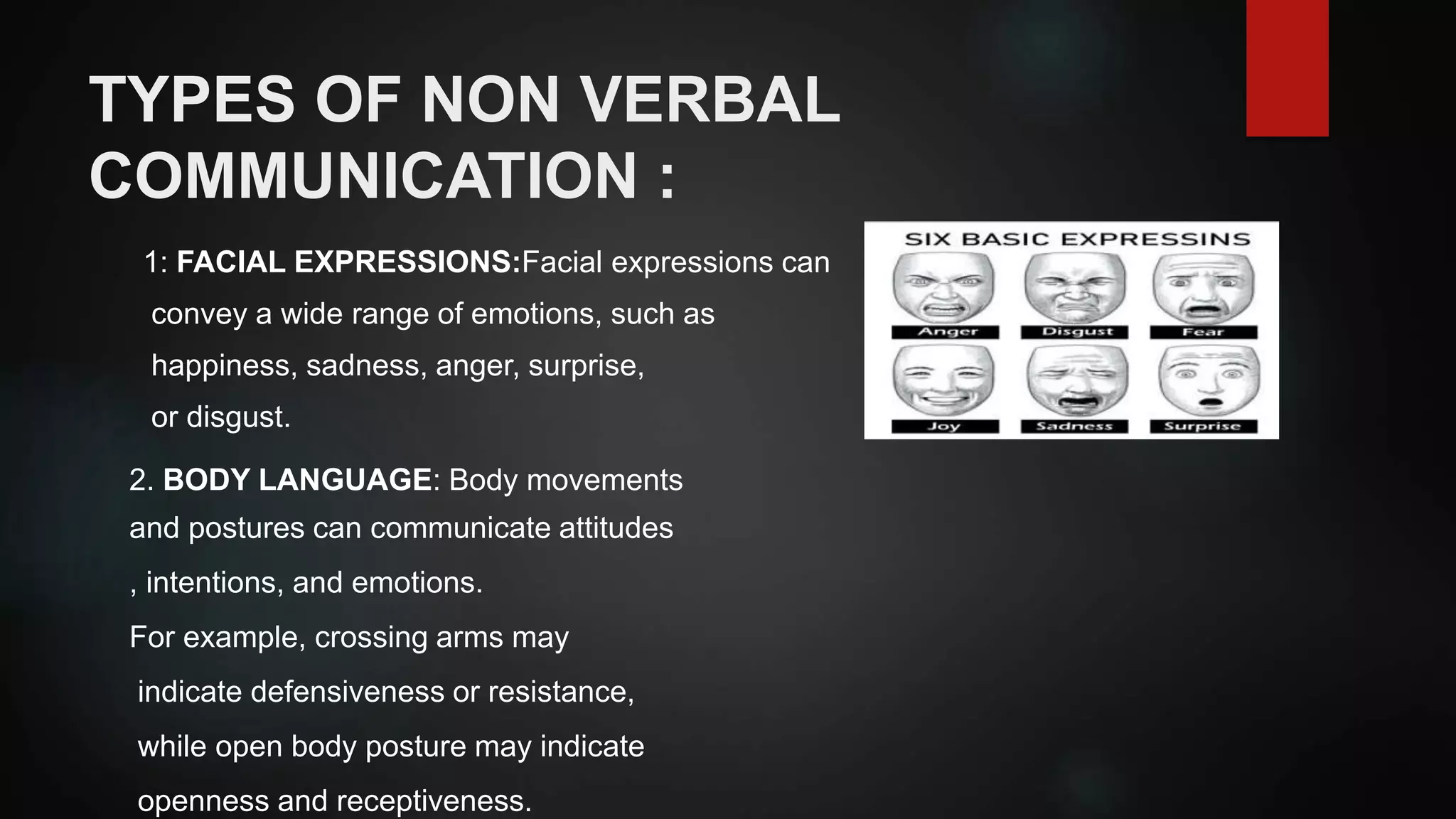 TYPES OF NON VERBAL
COMMUNICATION :
1: FACIAL EXPRESSIONS:Facial expressions can
convey a wide range of emotions, such as
happiness, sadness, anger, surprise,
or disgust.
2. BODY LANGUAGE: Body movements
and postures can communicate attitudes
, intentions, and emotions.
For example, crossing arms may
indicate defensiveness or resistance,
while open body posture may indicate
openness and receptiveness.
 