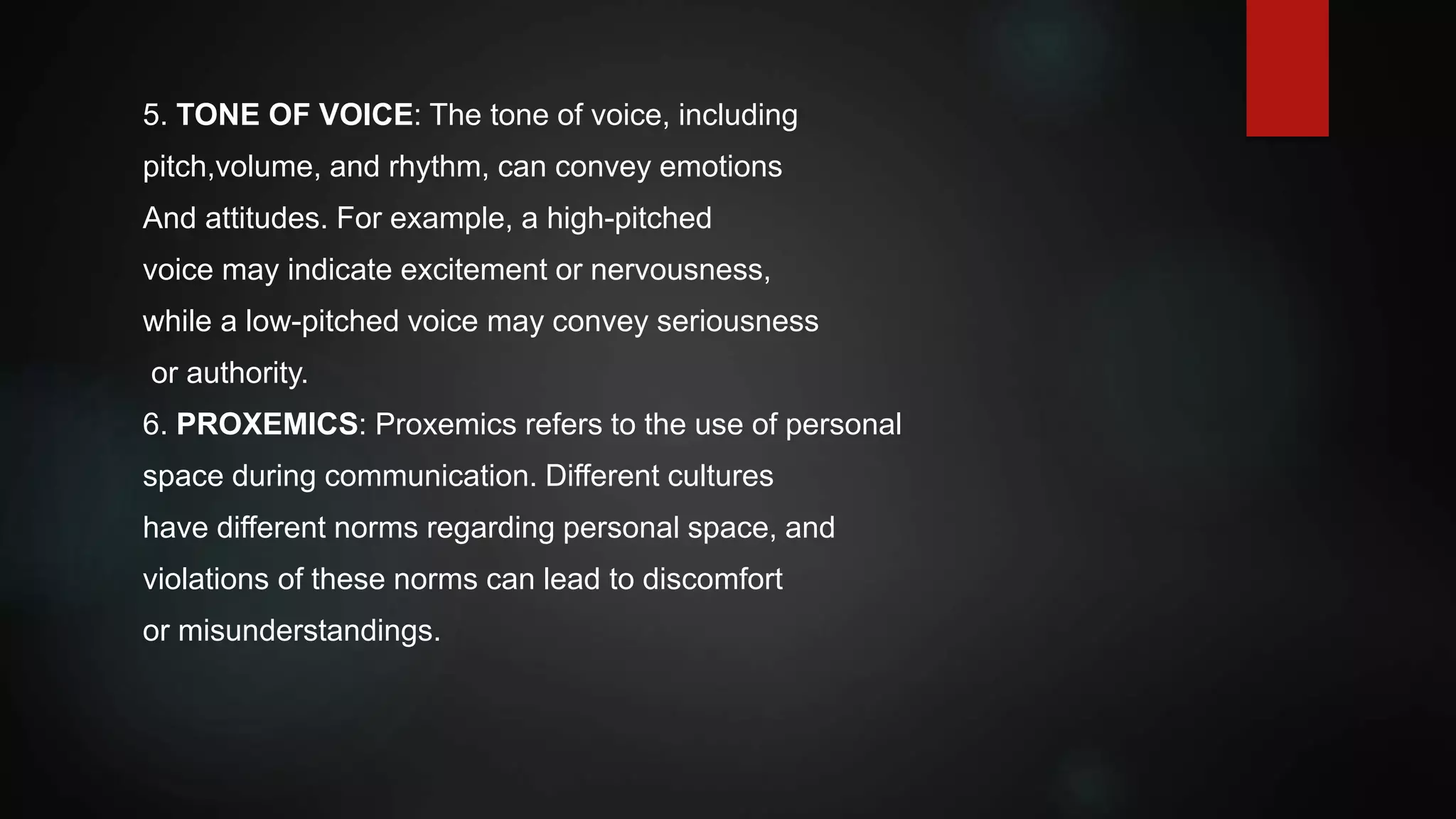 5. TONE OF VOICE: The tone of voice, including
pitch,volume, and rhythm, can convey emotions
And attitudes. For example, a high-pitched
voice may indicate excitement or nervousness,
while a low-pitched voice may convey seriousness
or authority.
6. PROXEMICS: Proxemics refers to the use of personal
space during communication. Different cultures
have different norms regarding personal space, and
violations of these norms can lead to discomfort
or misunderstandings.
 