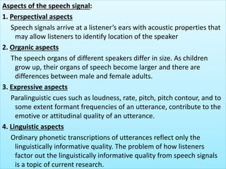 Aspects of the speech signal:
1. Perspectival aspects
Speech signals arrive at a listener’s ears with acoustic properties that
may allow listeners to identify location of the speaker
2. Organic aspects
The speech organs of different speakers differ in size. As children
grow up, their organs of speech become larger and there are
differences between male and female adults.
3. Expressive aspects
Paralinguistic cues such as loudness, rate, pitch, pitch contour, and to
some extent formant frequencies of an utterance, contribute to the
emotive or attitudinal quality of an utterance.
4. Linguistic aspects
Ordinary phonetic transcriptions of utterances reflect only the
linguistically informative quality. The problem of how listeners
factor out the linguistically informative quality from speech signals
is a topic of current research.
 