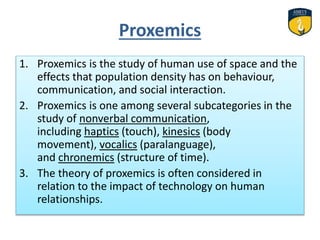 Proxemics
1. Proxemics is the study of human use of space and the
effects that population density has on behaviour,
communication, and social interaction.
2. Proxemics is one among several subcategories in the
study of nonverbal communication,
including haptics (touch), kinesics (body
movement), vocalics (paralanguage),
and chronemics (structure of time).
3. The theory of proxemics is often considered in
relation to the impact of technology on human
relationships.
 