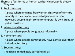 There are four forms of human territory in proxemic theory.
They are:
1. Public territory:
A place where one may freely enter. This type of territory
is rarely in the constant control of just one person.
However, people might come to temporarily own areas of
public territory.
2. Interactional territory:
A place where people congregate informally
3. Home territory:
A place where people continuously have control over their
individual territory
4. Body territory:
The space immediately surrounding us
 