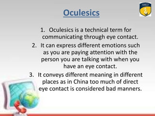 Oculesics
1. Oculesics is a technical term for
communicating through eye contact.
2. It can express different emotions such
as you are paying attention with the
person you are talking with when you
have an eye contact.
3. It conveys different meaning in different
places as in China too much of direct
eye contact is considered bad manners.
 