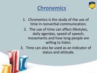 Chronemics
1. Chronemics is the study of the use of
time in nonverbal communication.
2. The use of time can affect lifestyles,
daily agendas, speed of speech,
movements and how long people are
willing to listen.
3. Time can also be used as an indicator of
status and attitude.
 