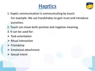 Haptics
1. Haptic communication is communicating by touch.
For example: We use handshakes to gain trust and introduce
ourselves.
2. Touch can mean both positive and negative meaning.
3. It can be used for:
 Task-orientation
 Ritual interaction
 Friendship
 Emotional attachment
 Sexual intent
 