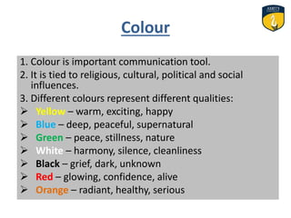 Colour
1. Colour is important communication tool.
2. It is tied to religious, cultural, political and social
influences.
3. Different colours represent different qualities:
 Yellow – warm, exciting, happy
 Blue – deep, peaceful, supernatural
 Green – peace, stillness, nature
 White – harmony, silence, cleanliness
 Black – grief, dark, unknown
 Red – glowing, confidence, alive
 Orange – radiant, healthy, serious
 