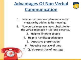 Advantages Of Non Verbal
Communication
1. Non-verbal cues complement a verbal
message by adding to its meaning.
2. Non-verbal message may substitute for
the verbal message if it is long distance.
3. Help to illiterate people
4. Help to handicapped people
5. Attractive presentation
6. Reducing wastage of time
7. Quick expression of message
 
