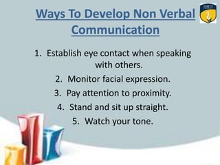 Ways To Develop Non Verbal
Communication
1. Establish eye contact when speaking
with others.
2. Monitor facial expression.
3. Pay attention to proximity.
4. Stand and sit up straight.
5. Watch your tone.
 