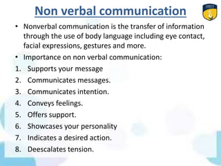 Non verbal communication
• Nonverbal communication is the transfer of information
through the use of body language including eye contact,
facial expressions, gestures and more.
• Importance on non verbal communication:
1. Supports your message
2. Communicates messages.
3. Communicates intention.
4. Conveys feelings.
5. Offers support.
6. Showcases your personality
7. Indicates a desired action.
8. Deescalates tension.
 