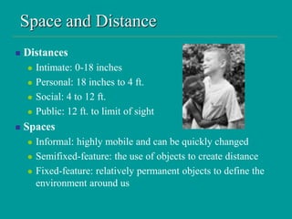 Space and Distance
 Distances
 Intimate: 0-18 inches
 Personal: 18 inches to 4 ft.
 Social: 4 to 12 ft.
 Public: 12 ft. to limit of sight
 Spaces
 Informal: highly mobile and can be quickly changed
 Semifixed-feature: the use of objects to create distance
 Fixed-feature: relatively permanent objects to define the
environment around us
 