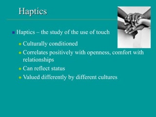 Haptics
 Haptics – the study of the use of touch
 Culturally conditioned
 Correlates positively with openness, comfort with
relationships
 Can reflect status
 Valued differently by different cultures
 