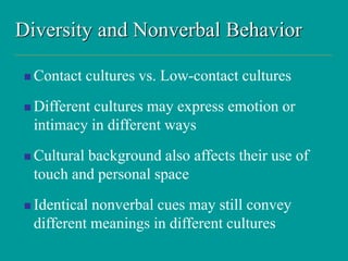 Diversity and Nonverbal Behavior
 Contact cultures vs. Low-contact cultures
 Different cultures may express emotion or
intimacy in different ways
 Cultural background also affects their use of
touch and personal space
 Identical nonverbal cues may still convey
different meanings in different cultures
 