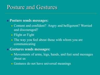 Posture and Gestures
 Posture sends messages:
 Content and confident? Angry and belligerent? Worried
and discouraged?
 Flight or Fight
 The way you feel about those with whom you are
communicating
 Gestures sends messages:
 Movements of arms, legs, hands, and feet send messages
about us
 Gestures do not have universal meanings
 