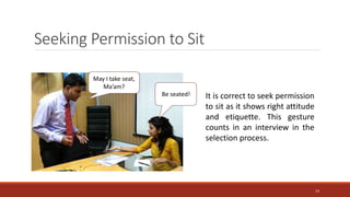 Seeking Permission to Sit
It is correct to seek permission
to sit as it shows right attitude
and etiquette. This gesture
counts in an interview in the
selection process.
May I take seat,
Ma’am?
Be seated!
14
 