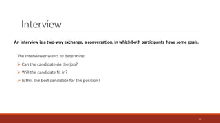 Interview
The Interviewer wants to determine:
 Can the candidate do the job?
 Will the candidate fit in?
 Is this the best candidate for the position?
An interview is a two-way exchange, a conversation, in which both participants have some goals.
2
 