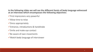 In the following slides we will see the different facets of body language witnessed
at an interview which encompasses the following objectives:
First impressions very powerful
Allow time to relax
Dress appropriately
Entrance, introductions & handshake
Smile and make eye contact
Be aware of own movements
Watch body language of interviewer
4
 