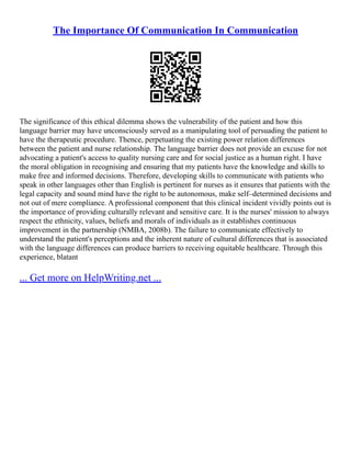 The Importance Of Communication In Communication
The significance of this ethical dilemma shows the vulnerability of the patient and how this
language barrier may have unconsciously served as a manipulating tool of persuading the patient to
have the therapeutic procedure. Thence, perpetuating the existing power relation differences
between the patient and nurse relationship. The language barrier does not provide an excuse for not
advocating a patient's access to quality nursing care and for social justice as a human right. I have
the moral obligation in recognising and ensuring that my patients have the knowledge and skills to
make free and informed decisions. Therefore, developing skills to communicate with patients who
speak in other languages other than English is pertinent for nurses as it ensures that patients with the
legal capacity and sound mind have the right to be autonomous, make self–determined decisions and
not out of mere compliance. A professional component that this clinical incident vividly points out is
the importance of providing culturally relevant and sensitive care. It is the nurses' mission to always
respect the ethnicity, values, beliefs and morals of individuals as it establishes continuous
improvement in the partnership (NMBA, 2008b). The failure to communicate effectively to
understand the patient's perceptions and the inherent nature of cultural differences that is associated
with the language differences can produce barriers to receiving equitable healthcare. Through this
experience, blatant
... Get more on HelpWriting.net ...
 